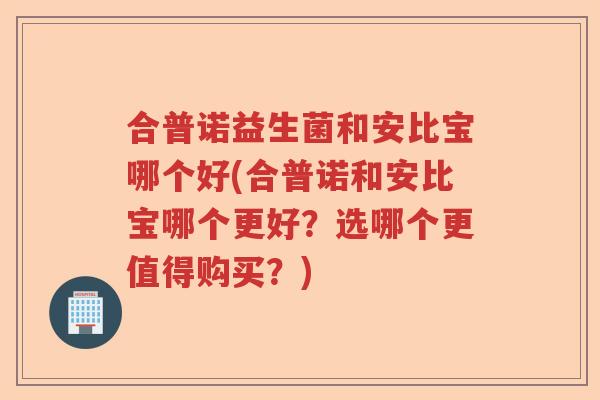 合普诺益生菌和安比宝哪个好(合普诺和安比宝哪个更好?选哪个更值得购买?) 合普诺益生菌和安比宝哪个好(合普诺和安比宝哪个更好?选哪个更值得购买?)