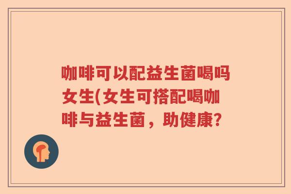 咖啡可以配益生菌喝吗女生(女生可搭配喝咖啡与益生菌,助健康? 咖啡可以配益生菌喝吗女生(女生可搭配喝咖啡与益生菌,助健康?