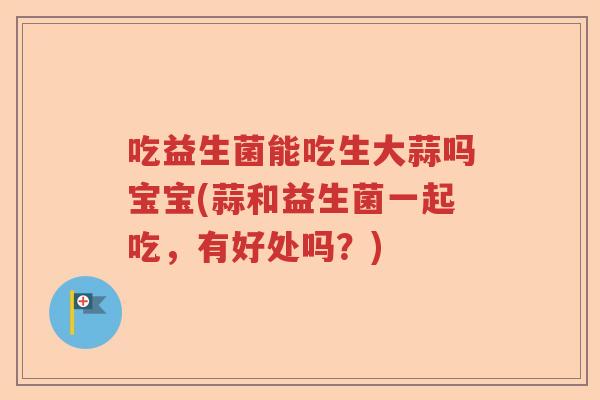 吃益生菌能吃生大蒜吗宝宝(蒜和益生菌一起吃,有好处吗?) 吃益生菌能吃生大蒜吗宝宝(蒜和益生菌一起吃,有好处吗?)