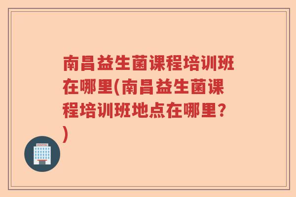 南昌益生菌课程培训班在哪里(南昌益生菌课程培训班地点在哪里？)