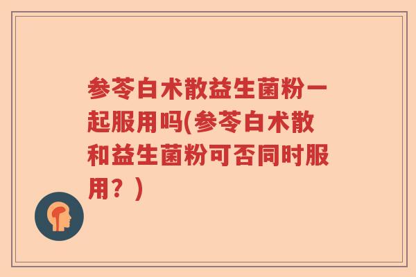 参苓白术散益生菌粉一起服用吗(参苓白术散和益生菌粉可否同时服用?) 参苓白术散益生菌粉一起服用吗(参苓白术散和益生菌粉可否同时服用?)