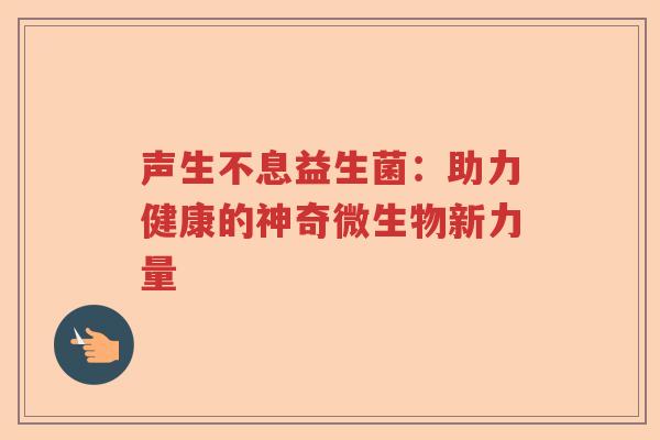 声生不息益生菌:助力健康的神奇微生物新力量 声生不息益生菌:助力健康的神奇微生物新力量
