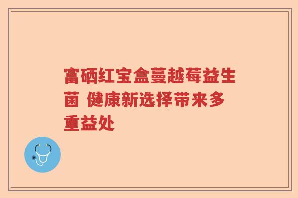 富硒红宝盒蔓越莓益生菌 健康新选择带来多重益处 富硒红宝盒蔓越莓益生菌 健康新选择带来多重益处
