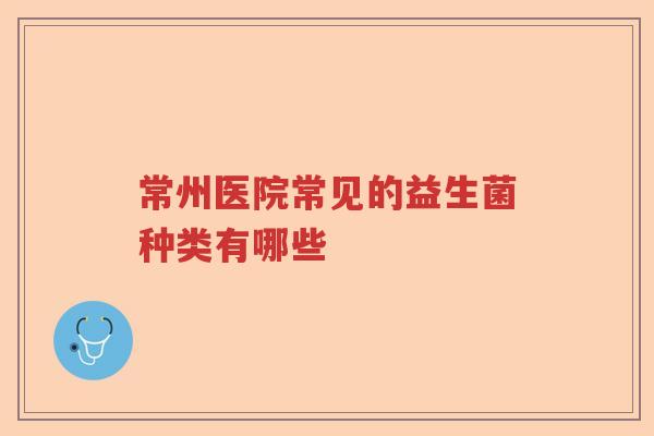 常州医院常见的益生菌种类有哪些 常州医院常见的益生菌种类有哪些