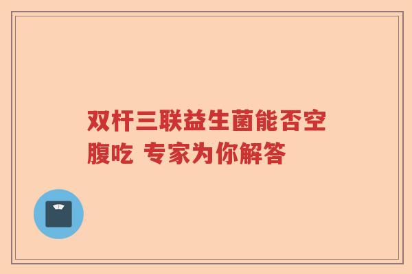 双杆三联益生菌能否空腹吃 专家为你解答 双杆三联益生菌能否空腹吃 专家为你解答