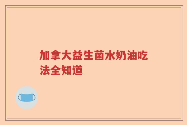 加拿大益生菌水奶油吃法全知道 加拿大益生菌水奶油吃法全知道
