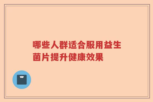 哪些人群适合服用益生菌片提升健康效果 哪些人群适合服用益生菌片提升健康效果