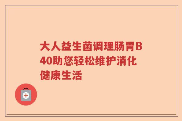 大人益生菌调理肠胃B40助您轻松维护消化健康生活 大人益生菌调理肠胃B40助您轻松维护消化健康生活