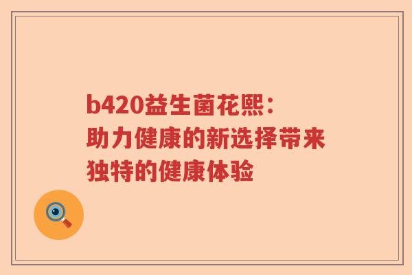 b420益生菌花熙:助力健康的新选择带来独特的健康体验 b420益生菌花熙:助力健康的新选择带来独特的健康体验