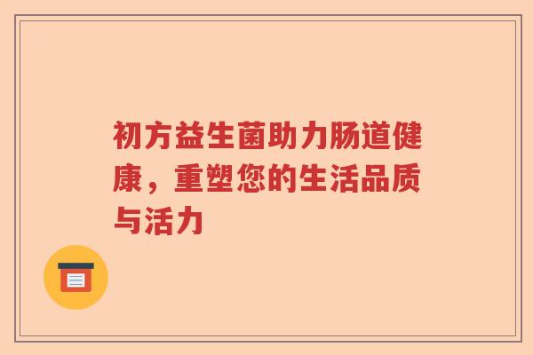 初方益生菌助力肠道健康,重塑您的生活品质与活力 初方益生菌助力肠道健康,重塑您的生活品质与活力