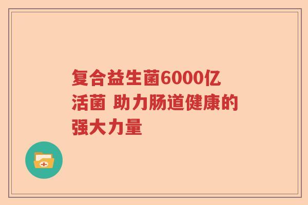 复合益生菌6000亿活菌 助力肠道健康的强大力量 复合益生菌6000亿活菌 助力肠道健康的强大力量