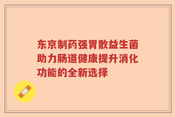 东京制药强胃散益生菌助力肠道健康提升消化功能的全新选择 东京制药强胃散益生菌助力肠道健康提升消化功能的全新选择