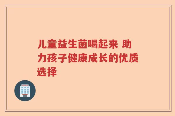 儿童益生菌喝起来 助力孩子健康成长的优质选择 儿童益生菌喝起来 助力孩子健康成长的优质选择