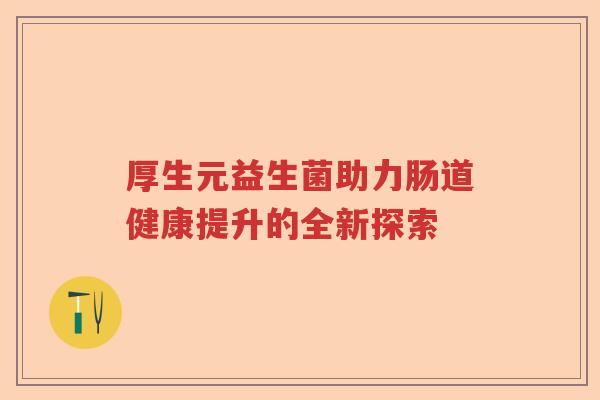 厚生元益生菌助力肠道健康提升的全新探索 厚生元益生菌助力肠道健康提升的全新探索