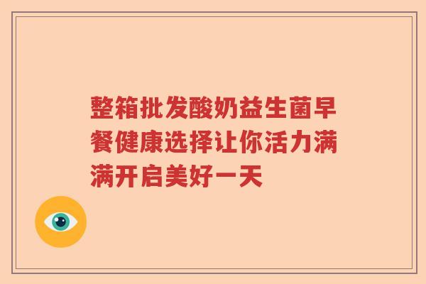 整箱批发酸奶益生菌早餐健康选择让你活力满满开启美好一天 整箱批发酸奶益生菌早餐健康选择让你活力满满开启美好一天