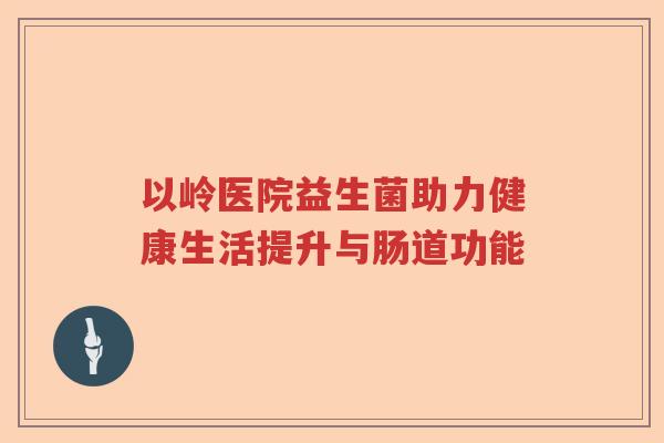 以岭医院益生菌助力健康生活提升与肠道功能 以岭医院益生菌助力健康生活提升与肠道功能