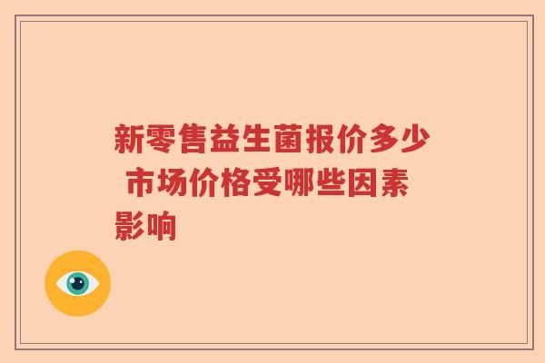 新零售益生菌报价多少 市场价格受哪些因素影响 新零售益生菌报价多少 市场价格受哪些因素影响