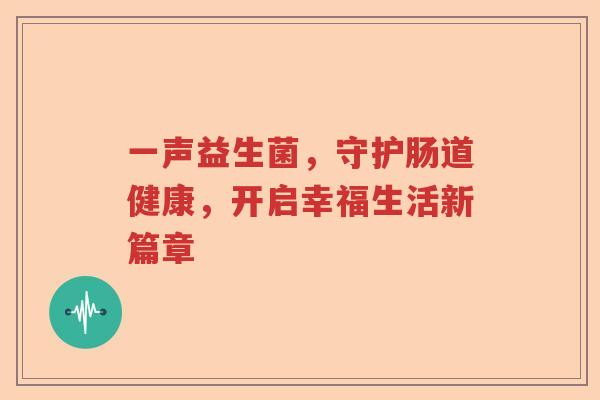 一声益生菌,守护肠道健康,开启幸福生活新篇章 一声益生菌,守护肠道健康,开启幸福生活新篇章