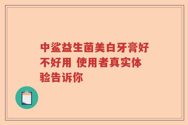 中鲨益生菌美白牙膏好不好用 使用者真实体验告诉你 中鲨益生菌美白牙膏好不好用 使用者真实体验告诉你