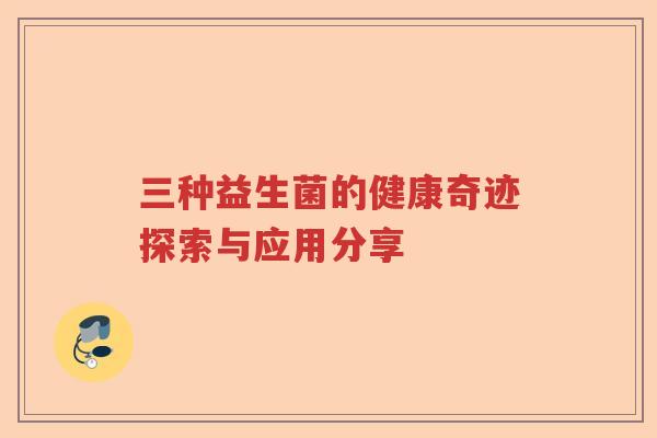 三种益生菌的健康奇迹探索与应用分享 三种益生菌的健康奇迹探索与应用分享