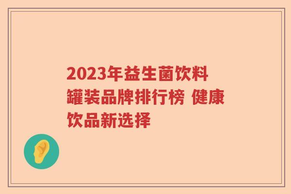 2023年益生菌饮料罐装品牌排行榜 健康饮品新选择 2023年益生菌饮料罐装品牌排行榜 健康饮品新选择