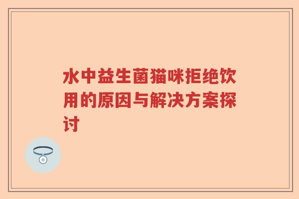 水中益生菌猫咪拒绝饮用的原因与解决方案探讨 水中益生菌猫咪拒绝饮用的原因与解决方案探讨