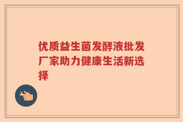 优质益生菌发酵液批发厂家助力健康生活新选择 优质益生菌发酵液批发厂家助力健康生活新选择