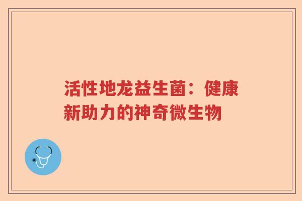 活性地龙益生菌:健康新助力的神奇微生物 活性地龙益生菌:健康新助力的神奇微生物