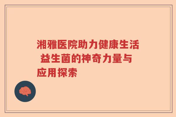 湘雅医院助力健康生活 益生菌的神奇力量与应用探索 湘雅医院助力健康生活 益生菌的神奇力量与应用探索