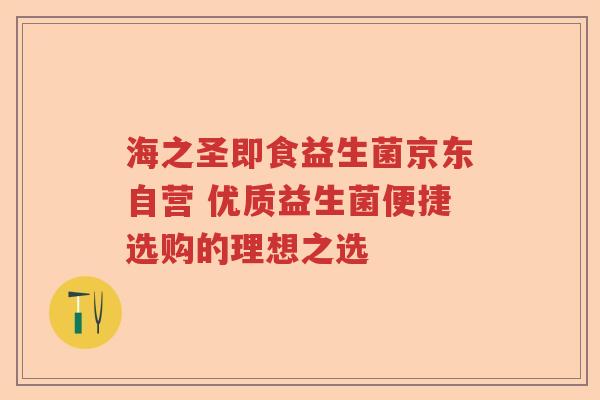 海之圣即食益生菌京东自营 优质益生菌便捷选购的理想之选