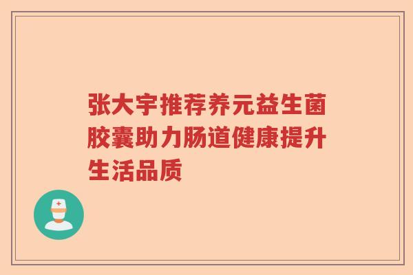 张大宇推荐养元益生菌胶囊助力肠道健康提升生活品质 张大宇推荐养元益生菌胶囊助力肠道健康提升生活品质