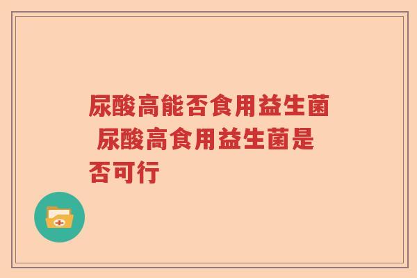 尿酸高能否食用益生菌 尿酸高食用益生菌是否可行 尿酸高能否食用益生菌 尿酸高食用益生菌是否可行