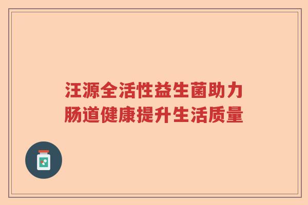 汪源全活性益生菌助力肠道健康提升生活质量 汪源全活性益生菌助力肠道健康提升生活质量