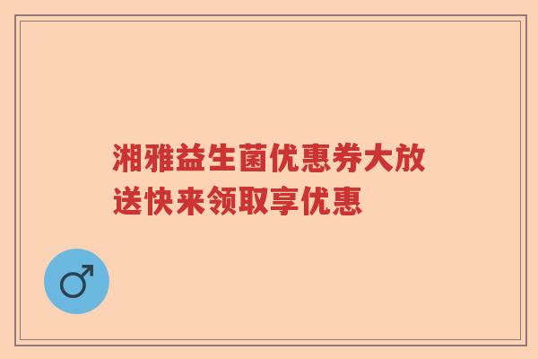 湘雅益生菌优惠券大放送快来领取享优惠 湘雅益生菌优惠券大放送快来领取享优惠