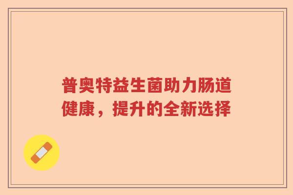 普奥特益生菌助力肠道健康,提升的全新选择 普奥特益生菌助力肠道健康,提升的全新选择