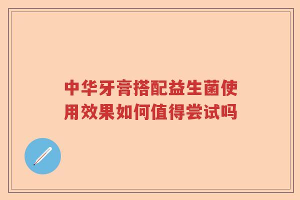 中华牙膏搭配益生菌使用效果如何值得尝试吗 中华牙膏搭配益生菌使用效果如何值得尝试吗