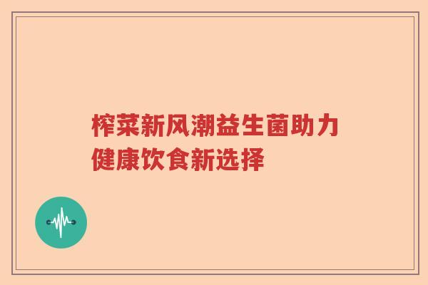 榨菜新风潮益生菌助力健康饮食新选择