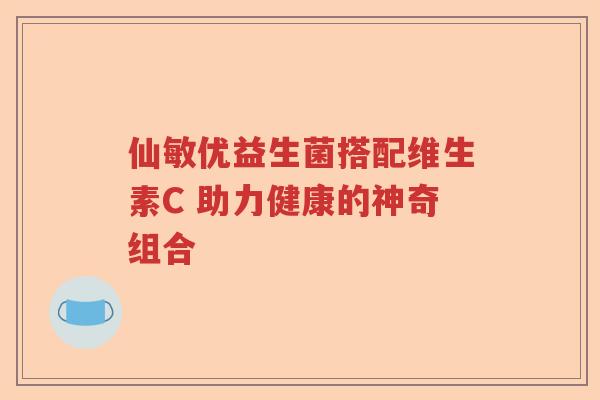 仙敏优益生菌搭配维生素C 助力健康的神奇组合 仙敏优益生菌搭配维生素C 助力健康的神奇组合