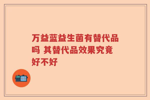 万益蓝益生菌有替代品吗 其替代品效果究竟好不好 万益蓝益生菌有替代品吗 其替代品效果究竟好不好