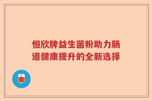 恒欣牌益生菌粉助力肠道健康提升的全新选择 恒欣牌益生菌粉助力肠道健康提升的全新选择