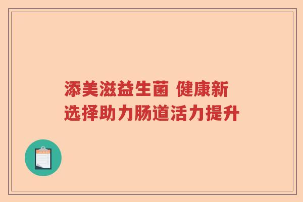 添美滋益生菌 健康新选择助力肠道活力提升 添美滋益生菌 健康新选择助力肠道活力提升