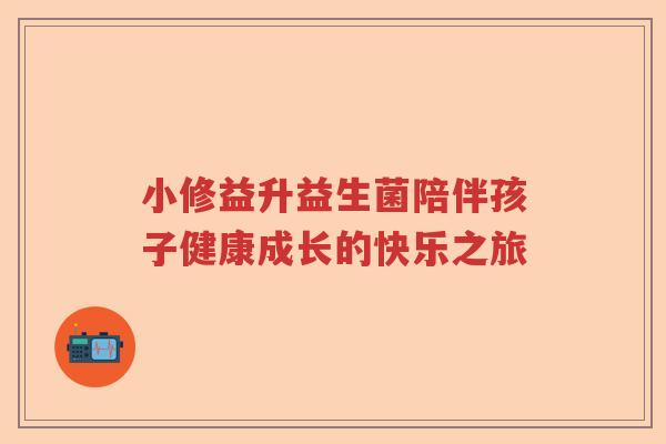 小修益升益生菌陪伴孩子健康成长的快乐之旅 小修益升益生菌陪伴孩子健康成长的快乐之旅