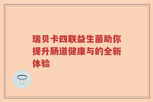 瑞贝卡四联益生菌助你提升肠道健康与的全新体验 瑞贝卡四联益生菌助你提升肠道健康与的全新体验