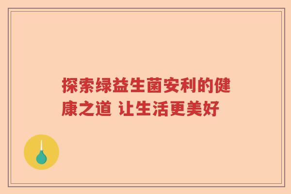 探索绿益生菌安利的健康之道 让生活更美好 探索绿益生菌安利的健康之道 让生活更美好