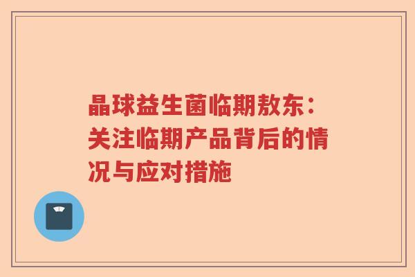 晶球益生菌临期敖东：关注临期产品背后的情况与应对措施
