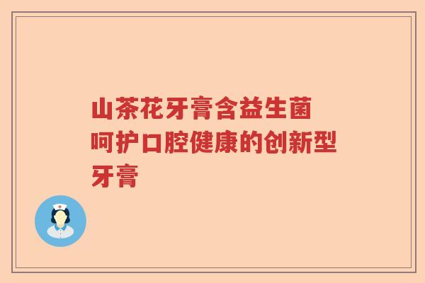山茶花牙膏含益生菌 呵护口腔健康的创新型牙膏 山茶花牙膏含益生菌 呵护口腔健康的创新型牙膏