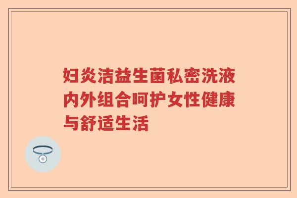 妇炎洁益生菌私密洗液内外组合呵护女性健康与舒适生活