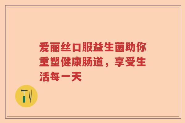 爱丽丝口服益生菌助你重塑健康肠道,享受生活每一天 爱丽丝口服益生菌助你重塑健康肠道,享受生活每一天