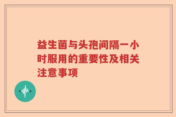 益生菌与头孢间隔一小时服用的重要性及相关注意事项 益生菌与头孢间隔一小时服用的重要性及相关注意事项