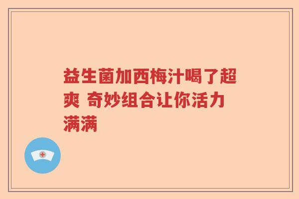 益生菌加西梅汁喝了超爽 奇妙组合让你活力满满 益生菌加西梅汁喝了超爽 奇妙组合让你活力满满